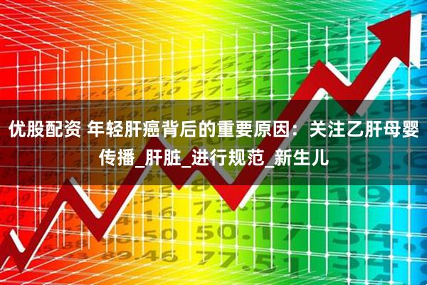 优股配资 年轻肝癌背后的重要原因：关注乙肝母婴传播_肝脏_进行规范_新生儿