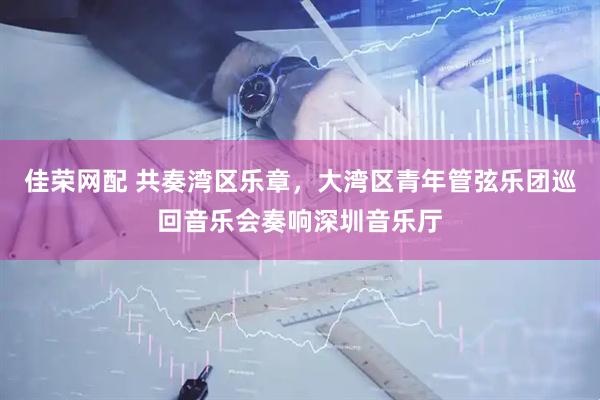 佳荣网配 共奏湾区乐章，大湾区青年管弦乐团巡回音乐会奏响深圳音乐厅