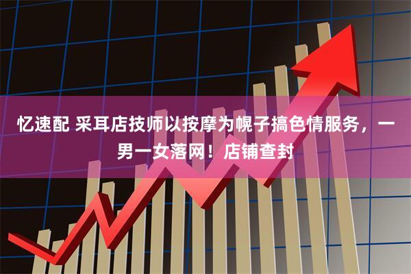 忆速配 采耳店技师以按摩为幌子搞色情服务，一男一女落网！店铺查封