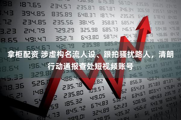 拿柜配资 涉虚构名流人设、跟拍骚扰路人，清朗行动通报查处短视频账号