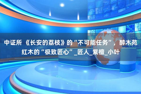 中证所 《长安的荔枝》的“不可能任务”，醉木苑红木的“极致匠心”_匠人_紫檀_小叶