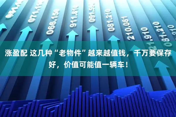 涨盈配 这几种“老物件”越来越值钱，千万要保存好，价值可能值一辆车！