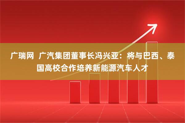 广瑞网  广汽集团董事长冯兴亚：将与巴西、泰国高校合作培养新能源汽车人才