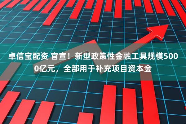 卓信宝配资 官宣！新型政策性金融工具规模5000亿元，全部用于补充项目资本金