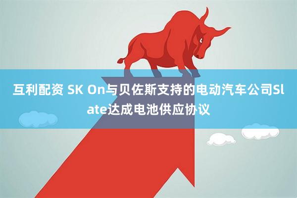 互利配资 SK On与贝佐斯支持的电动汽车公司Slate达成电池供应协议