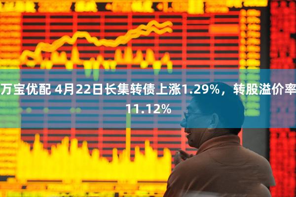 万宝优配 4月22日长集转债上涨1.29%，转股溢价率11.12%