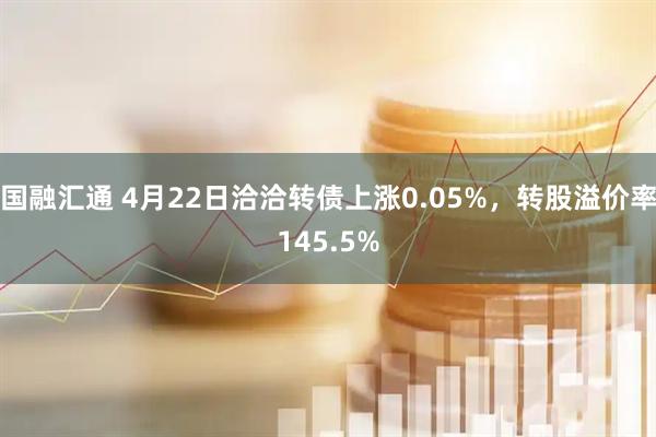 国融汇通 4月22日洽洽转债上涨0.05%，转股溢价率145.5%