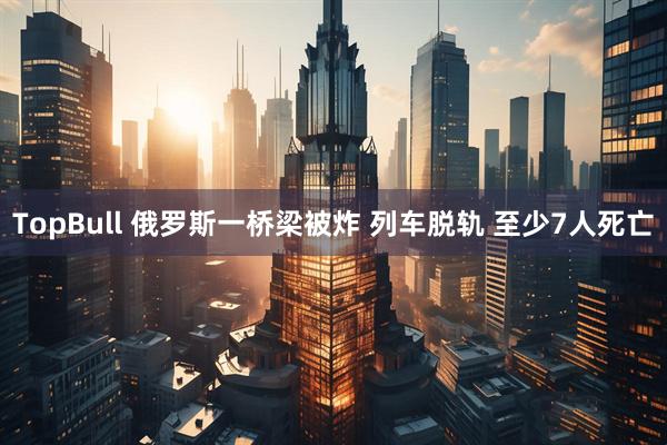 TopBull 俄罗斯一桥梁被炸 列车脱轨 至少7人死亡