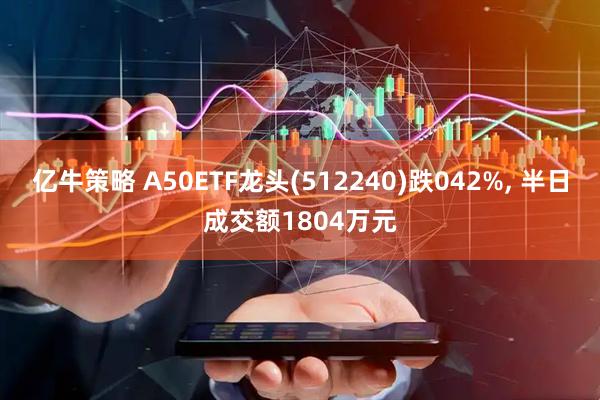 亿牛策略 A50ETF龙头(512240)跌042%, 半日成交额1804万元