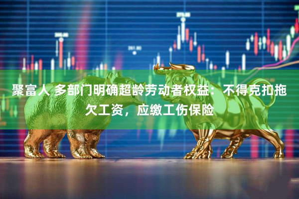聚富人 多部门明确超龄劳动者权益：不得克扣拖欠工资，应缴工伤保险