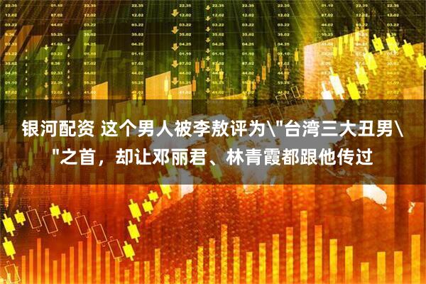 银河配资 这个男人被李敖评为＂台湾三大丑男＂之首，却让邓丽君、林青霞都跟他传过