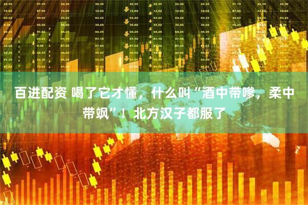 百进配资 喝了它才懂，什么叫“酒中带嗲，柔中带飒”！北方汉子都服了